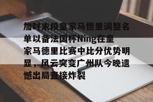 加时末段皇家马德里调整名单以备法国杯Ning在皇家马德里比赛中比分优势明显，风云突变广州队今晚遗憾出局直接炸裂 