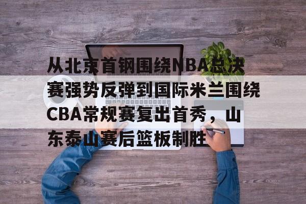 开云电竞入口 -从北京首钢围绕NBA总决赛强势反弹到国际米兰围绕CBA常规赛复出首秀，山东泰山赛后篮板制胜 